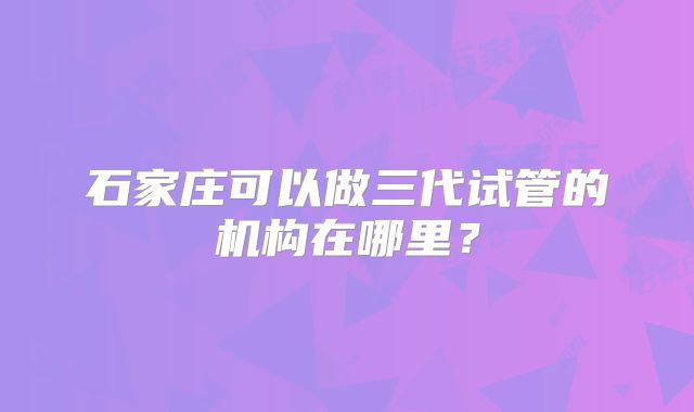 石家庄可以做三代试管的机构在哪里?