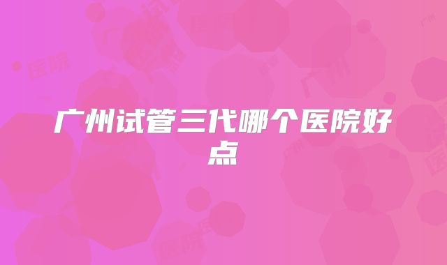 广州试管三代哪个医院好点