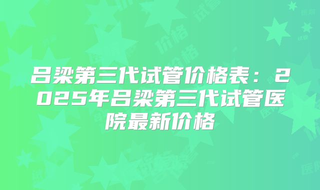吕梁第三代试管价格表:2025年吕梁第三代试管医院最新价格