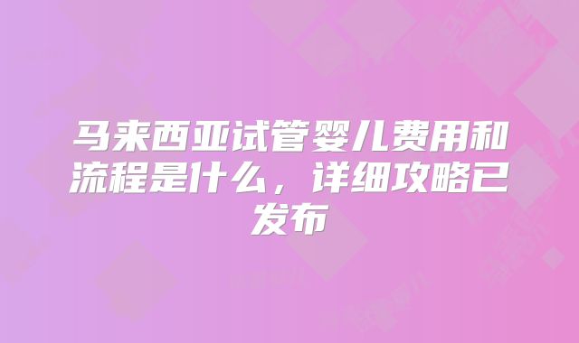 马来西亚试管婴儿费用和流程是什么,详细攻略已发布