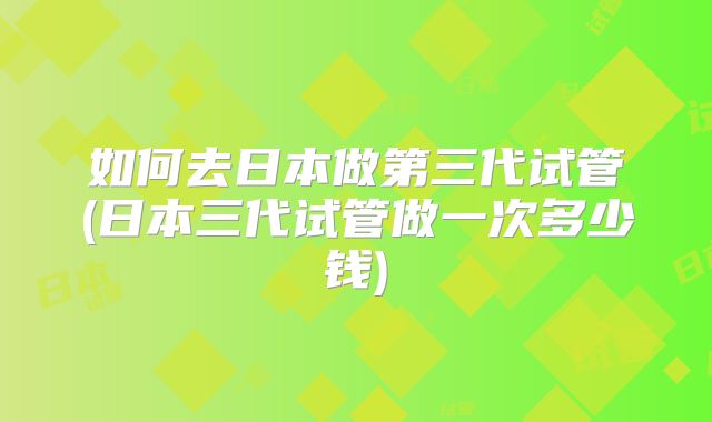 如何去日本做第三代试管(日本三代试管做一次多少钱)