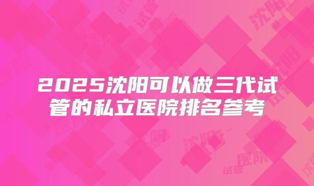 2025沈阳可以做三代试管的私立医院排名参考