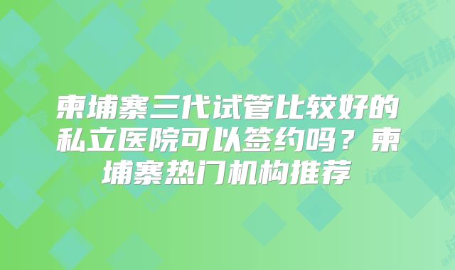 柬埔寨三代试管比较好的私立医院可以签约吗?柬埔寨热门机构推荐