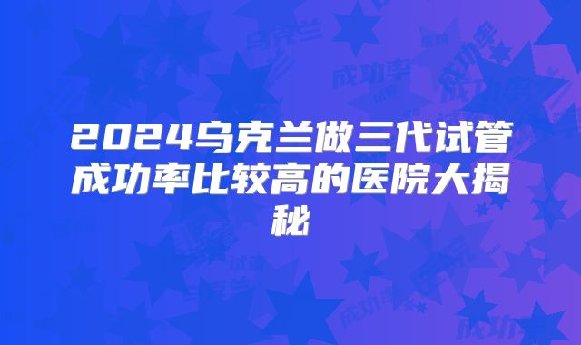2024乌克兰做三代试管成功率比较高的医院大揭秘
