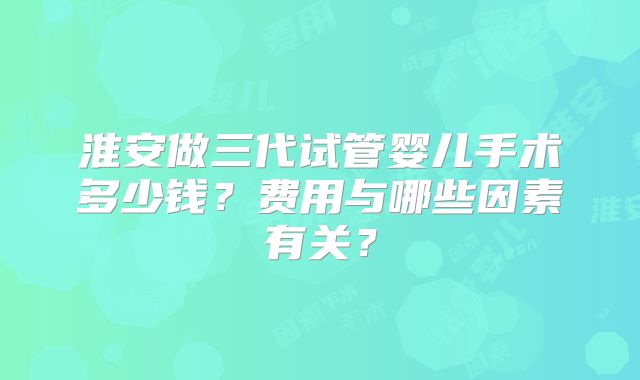 淮安做三代试管婴儿手术多少钱？费用与哪些因素有关？