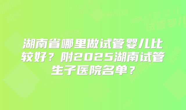 湖南省哪里做试管婴儿比较好？附2025湖南试管生子医院名单？