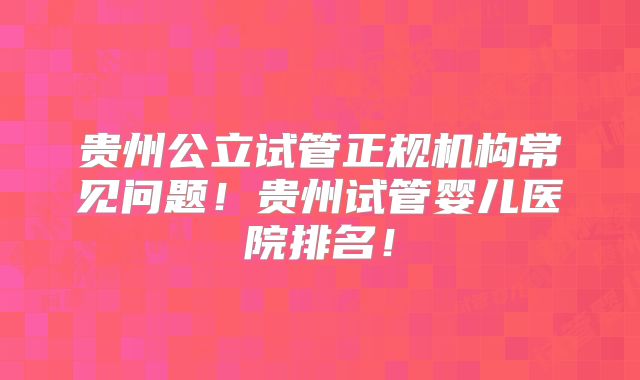 贵州公立试管正规机构常见问题!贵州试管婴儿医院排名!