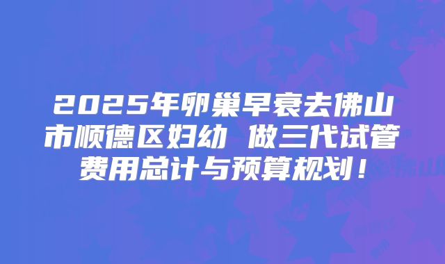 2025年卵巢早衰去佛山市顺德区妇幼 做三代试管费用总计与预算规划!