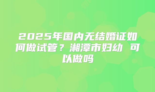 2025年国内无结婚证如何做试管？湘潭市妇幼 可以做吗
