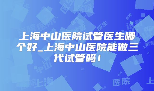 上海中山医院试管医生哪个好_上海中山医院能做三代试管吗！