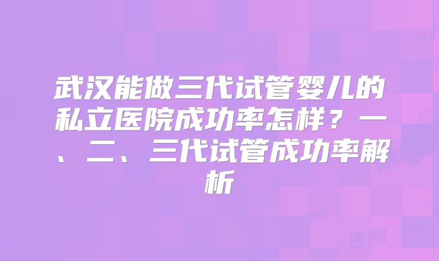 武汉能做三代试管婴儿的私立医院成功率怎样？一、二、三代试管成功率解析