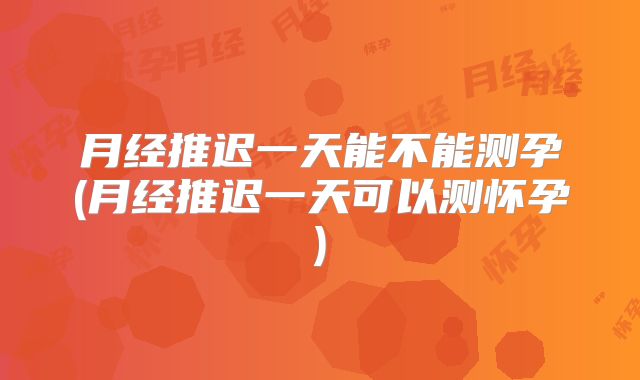 月经推迟一天能不能测孕(月经推迟一天可以测怀孕)