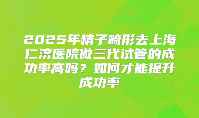 2025年精子畸形去上海仁济医院做三代试管的成功率高吗？如何才能提升成功率