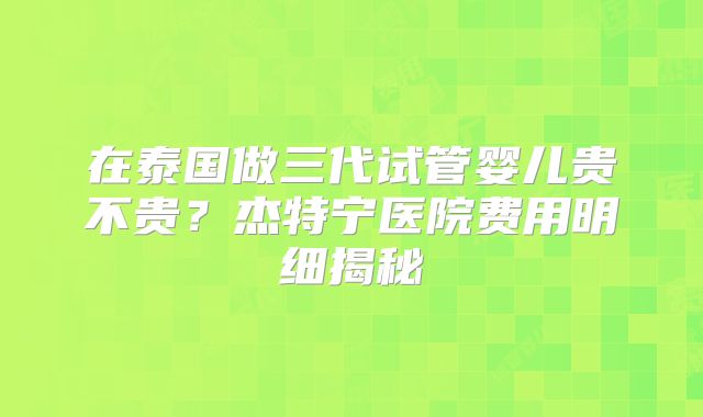 在泰国做三代试管婴儿贵不贵?杰特宁医院费用明细揭秘