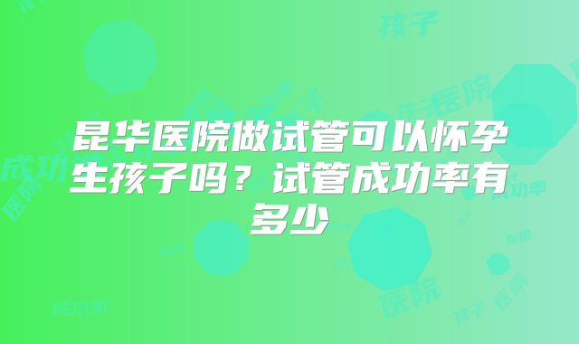 昆华医院做试管可以怀孕生孩子吗？试管成功率有多少