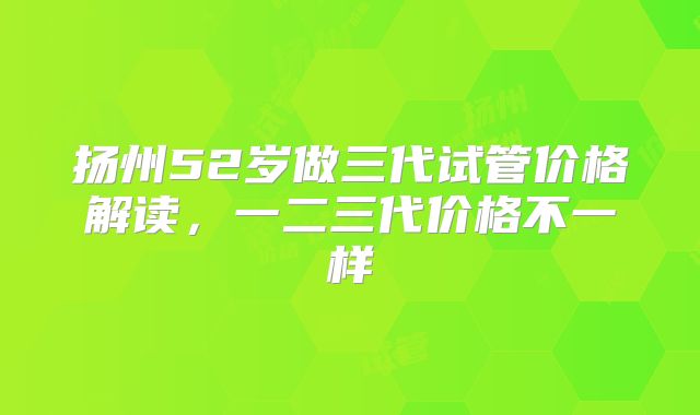 扬州52岁做三代试管价格解读,一二三代价格不一样