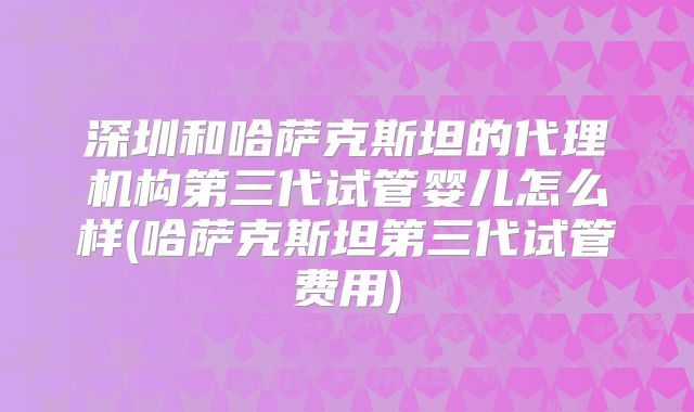 深圳和哈萨克斯坦的代理机构第三代试管婴儿怎么样(哈萨克斯坦第三代试管费用)