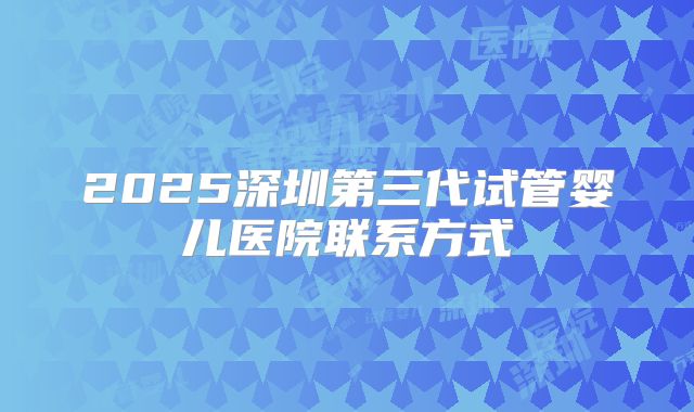 2025深圳第三代试管婴儿医院联系方式