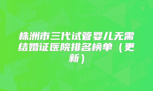 株洲市三代试管婴儿无需结婚证医院排名榜单（更新）