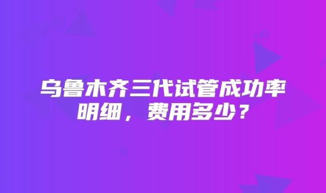 乌鲁木齐三代试管成功率明细，费用多少？