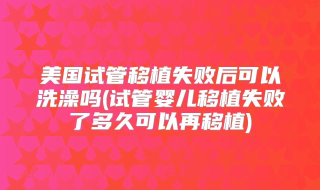 美国试管移植失败后可以洗澡吗(试管婴儿移植失败了多久可以再移植)
