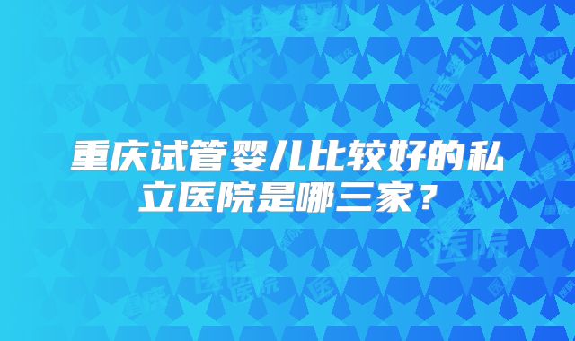 重庆试管婴儿比较好的私立医院是哪三家？