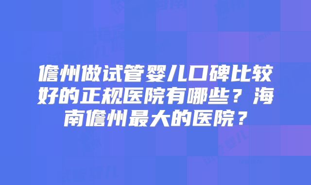 儋州做试管婴儿口碑比较好的正规医院有哪些?海南儋州最大的医院?