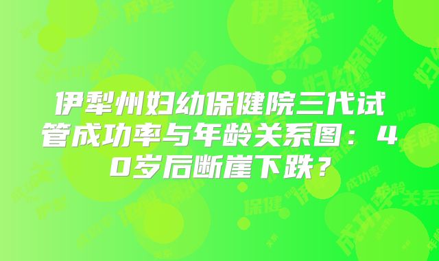 伊犁州妇幼保健院三代试管成功率与年龄关系图：40岁后断崖下跌？