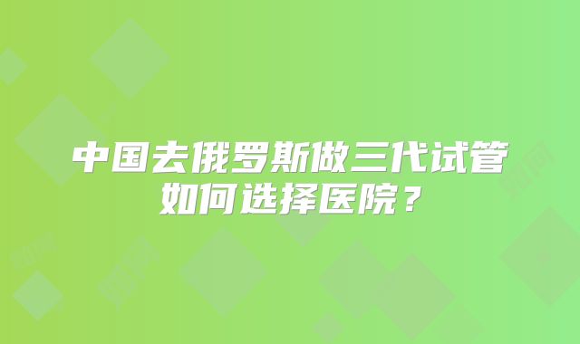 中国去俄罗斯做三代试管如何选择医院?
