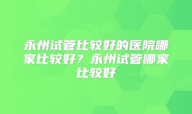 永州试管比较好的医院哪家比较好？永州试管哪家比较好
