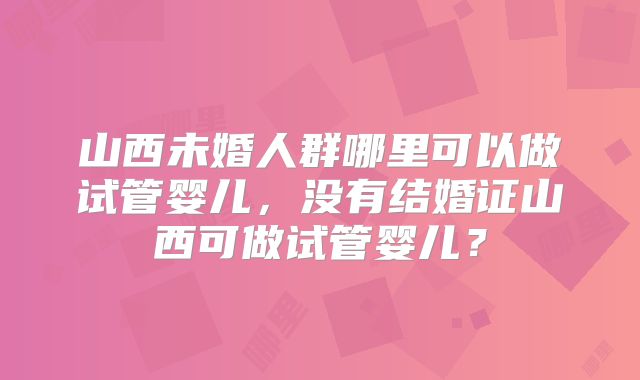 山西未婚人群哪里可以做试管婴儿，没有结婚证山西可做试管婴儿？