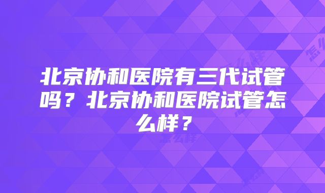 北京协和医院有三代试管吗？北京协和医院试管怎么样？