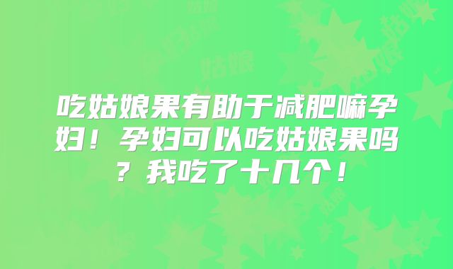 吃姑娘果有助于减肥嘛孕妇!孕妇可以吃姑娘果吗?我吃了十几个!