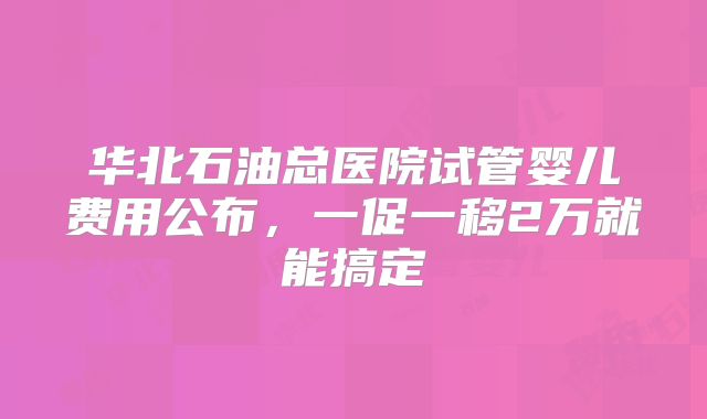 华北石油总医院试管婴儿费用公布，一促一移2万就能搞定