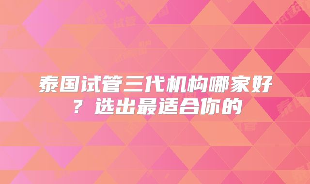 泰国试管三代机构哪家好?选出最适合你的