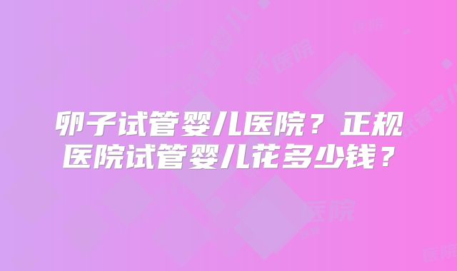 卵子试管婴儿医院？正规医院试管婴儿花多少钱？
