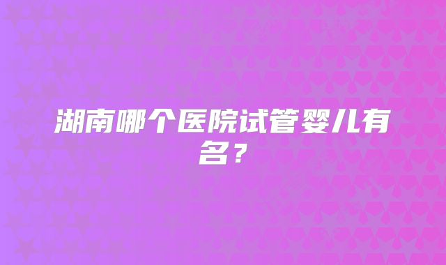湖南哪个医院试管婴儿有名？