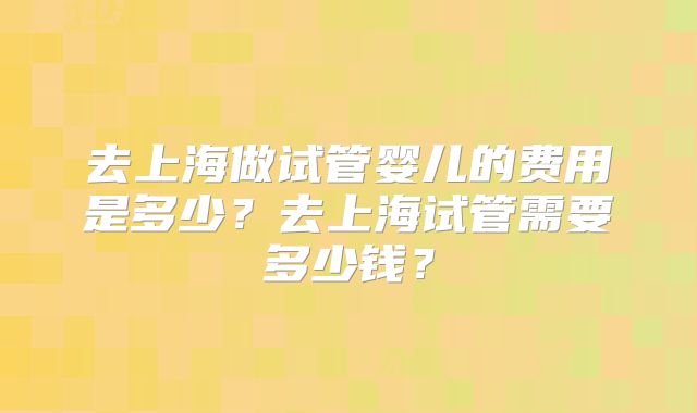 去上海做试管婴儿的费用是多少？去上海试管需要多少钱？