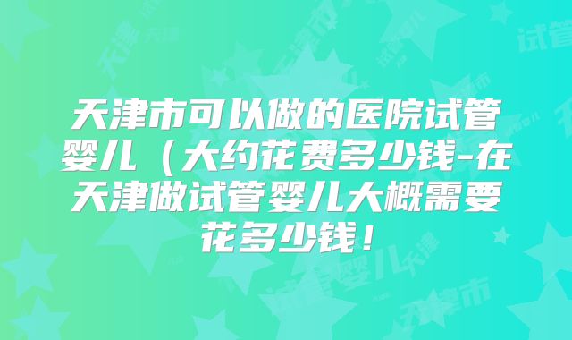 天津市可以做的医院试管婴儿（大约花费多少钱-在天津做试管婴儿大概需要花多少钱！