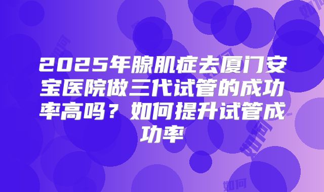 2025年腺肌症去厦门安宝医院做三代试管的成功率高吗?如何提升试管成功率