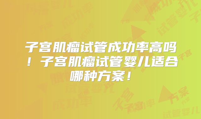 子宫肌瘤试管成功率高吗!子宫肌瘤试管婴儿适合哪种方案!