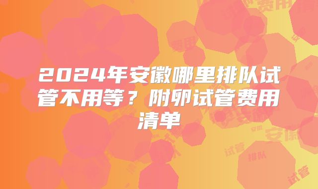 2024年安徽哪里排队试管不用等?附卵试管费用清单