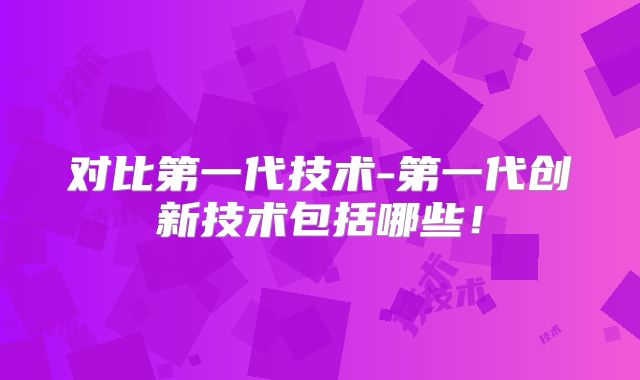 对比第一代技术-第一代创新技术包括哪些!