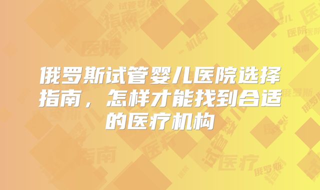 俄罗斯试管婴儿医院选择指南，怎样才能找到合适的医疗机构