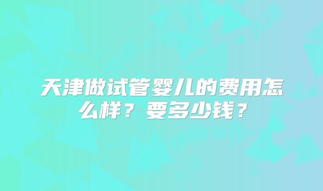 天津做试管婴儿的费用怎么样?要多少钱?