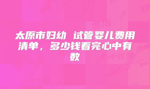 太原市妇幼 试管婴儿费用清单，多少钱看完心中有数