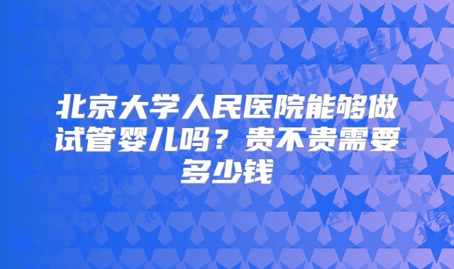 北京大学人民医院能够做试管婴儿吗？贵不贵需要多少钱