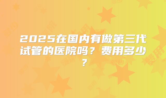 2025在国内有做第三代试管的医院吗？费用多少？
