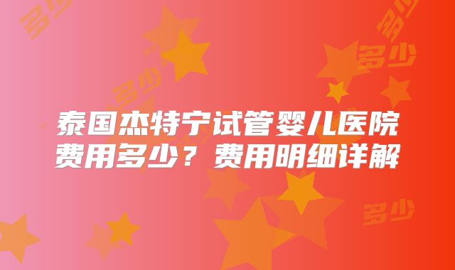 泰国杰特宁试管婴儿医院费用多少?费用明细详解