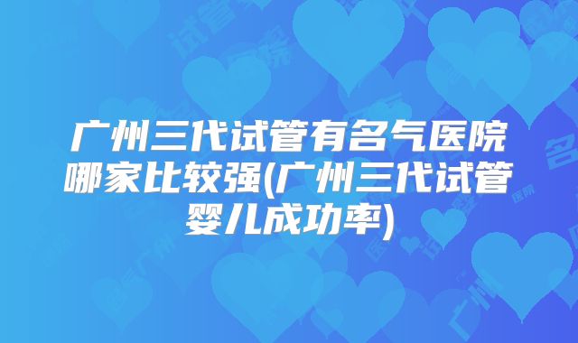 广州三代试管有名气医院哪家比较强(广州三代试管婴儿成功率)